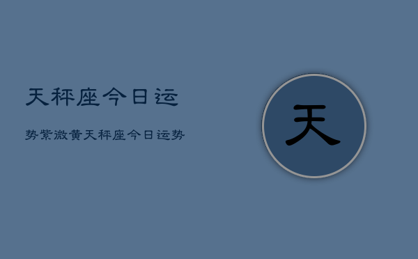 1、天秤座今日运势紫微黄，天秤座今日运势紫微黄历