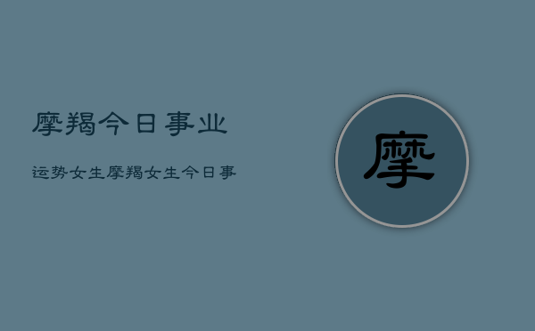 1、摩羯今日事业运势女生，摩羯女生今日事业运势详解