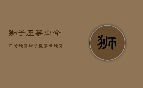 1、狮子座事业今日的运势，狮子座事业运势今日查询