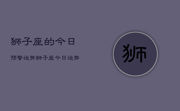 1、狮子座的今日预警运势，狮子座今日运势预警查询